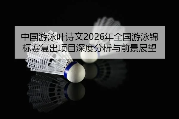 中国游泳叶诗文2026年全国游泳锦标赛复出项目深度分析与前景展望
