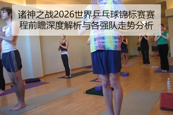 诸神之战2026世界乒乓球锦标赛赛程前瞻深度解析与各强队走势分析